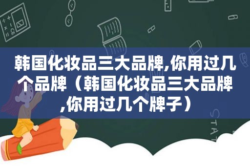 韩国化妆品三大品牌,你用过几个品牌（韩国化妆品三大品牌,你用过几个牌子）