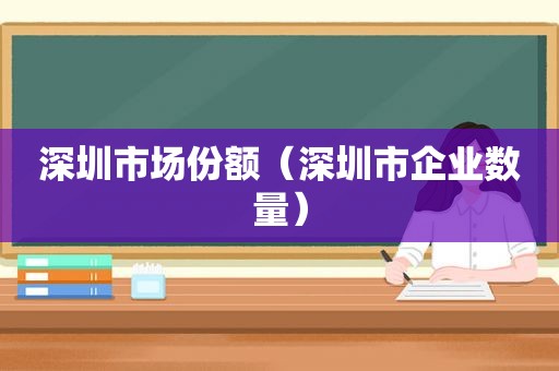 深圳市场份额（深圳市企业数量）