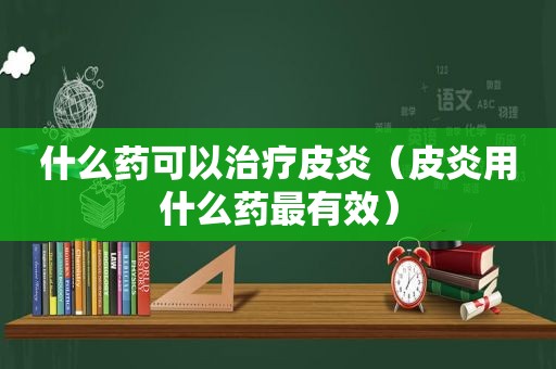 什么药可以治疗皮炎（皮炎用什么药最有效）