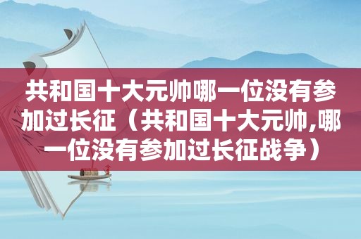 共和国十大元帅哪一位没有参加过长征（共和国十大元帅,哪一位没有参加过长征战争）