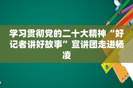 学习贯彻党的二十大精神“好记者讲好故事”宣讲团走进杨凌