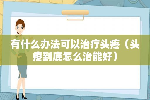 有什么办法可以治疗头疼（头疼到底怎么治能好）