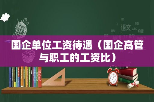 国企单位工资待遇（国企高管与职工的工资比）