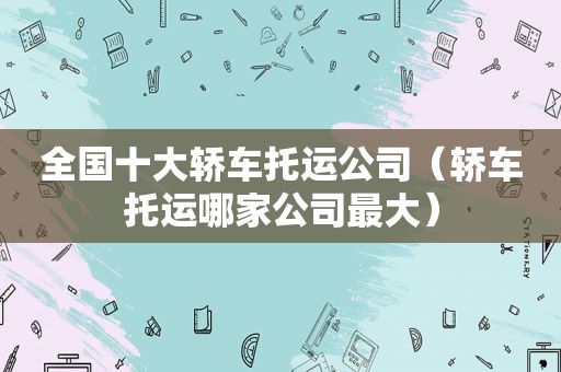 全国十大轿车托运公司（轿车托运哪家公司最大）