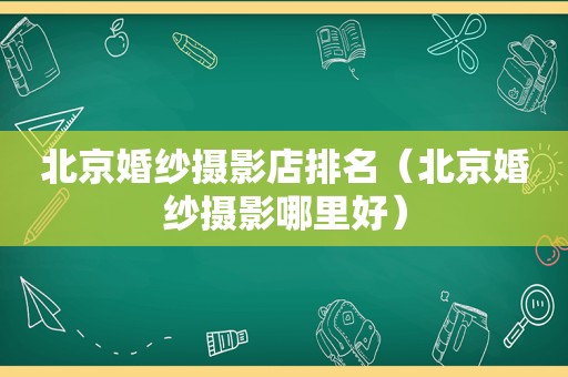 北京婚纱摄影店排名（北京婚纱摄影哪里好）