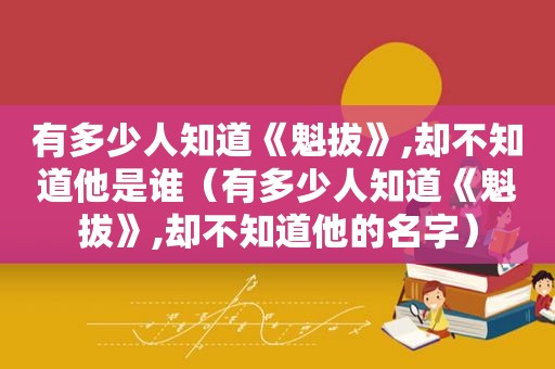 有多少人知道《魁拔》,却不知道他是谁（有多少人知道《魁拔》,却不知道他的名字）