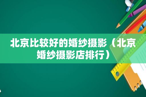 北京比较好的婚纱摄影（北京婚纱摄影店排行）