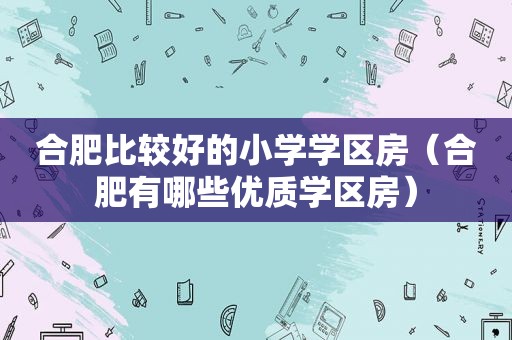 合肥比较好的小学学区房（合肥有哪些优质学区房）