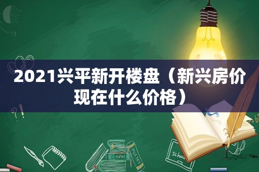 2021兴平新开楼盘（新兴房价现在什么价格）