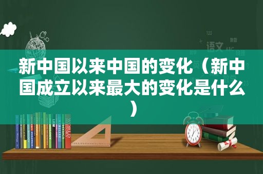 新中国以来中国的变化（新中国成立以来最大的变化是什么）