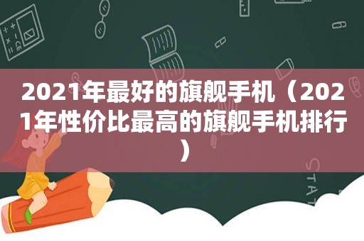 2021年最好的旗舰手机（2021年性价比最高的旗舰手机排行）