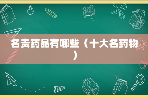 名贵药品有哪些（十大名药物）