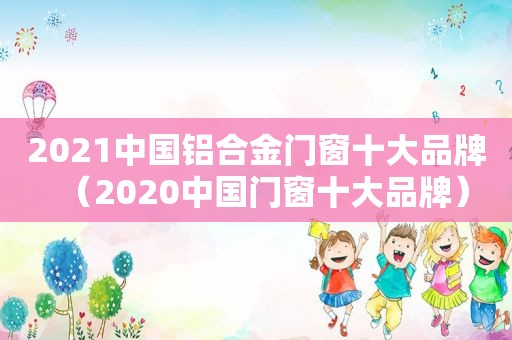 2021中国铝合金门窗十大品牌（2020中国门窗十大品牌）