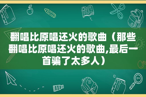 翻唱比原唱还火的歌曲（那些翻唱比原唱还火的歌曲,最后一首骗了太多人）