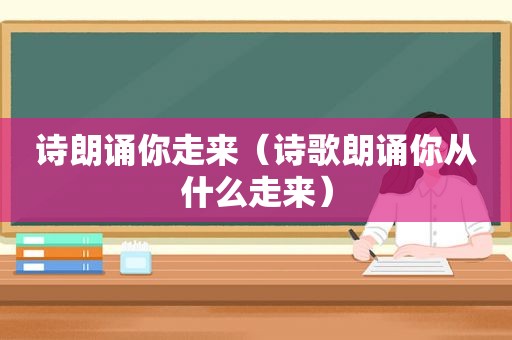 诗朗诵你走来（诗歌朗诵你从什么走来）