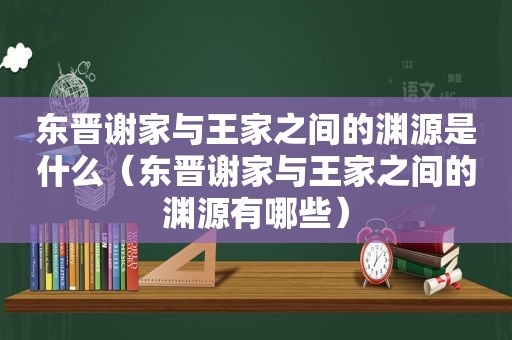 东晋谢家与王家之间的渊源是什么（东晋谢家与王家之间的渊源有哪些）