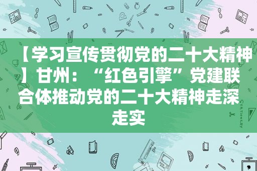 【学习宣传贯彻党的二十大精神】甘州：“红色引擎”党建联合体推动党的二十大精神走深走实