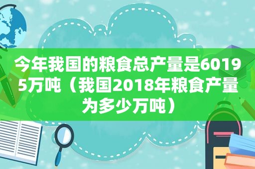 今年我国的粮食总产量是60195万吨（我国2018年粮食产量为多少万吨）