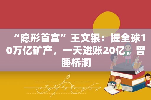 “隐形首富”王文银：握全球10万亿矿产，一天进账20亿，曾睡桥洞