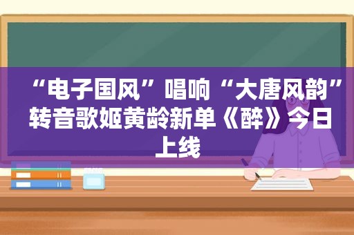 “电子国风”唱响“大唐风韵” 转音歌姬黄龄新单《醉》今日上线