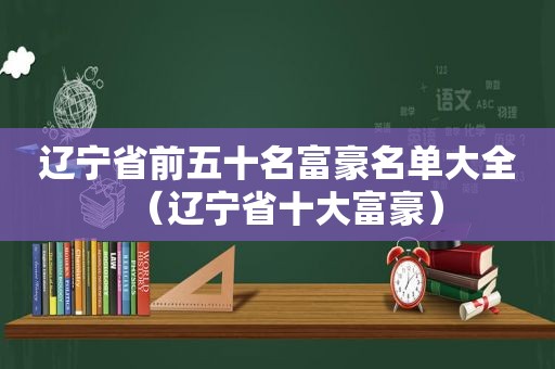 辽宁省前五十名富豪名单大全（辽宁省十大富豪）