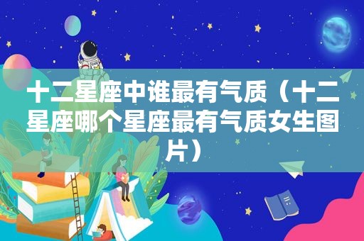 十二星座中谁最有气质（十二星座哪个星座最有气质女生图片）