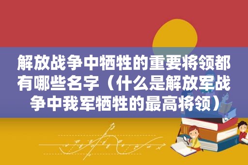 解放战争中牺牲的重要将领都有哪些名字（什么是 *** 战争中我军牺牲的最高将领）