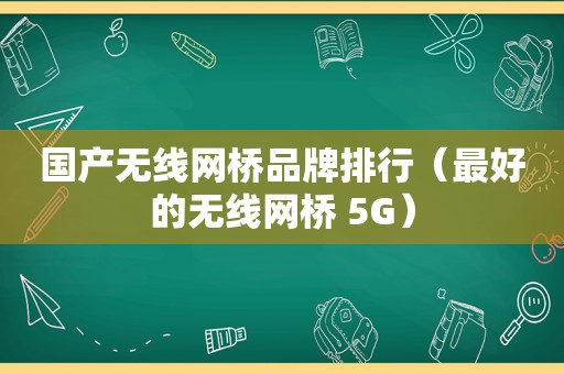 国产无线网桥品牌排行（最好的无线网桥 5G）