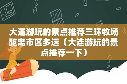 大连游玩的景点推荐三环牧场距离市区多远（大连游玩的景点推荐一下）