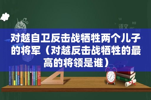 对越自卫反击战牺牲两个儿子的将军（对越反击战牺牲的最高的将领是谁）