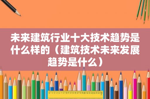 未来建筑行业十大技术趋势是什么样的（建筑技术未来发展趋势是什么）