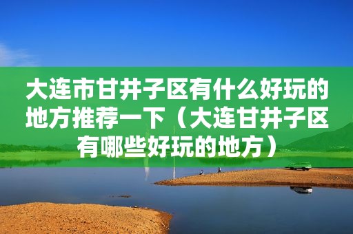 大连市甘井子区有什么好玩的地方推荐一下（大连甘井子区有哪些好玩的地方）