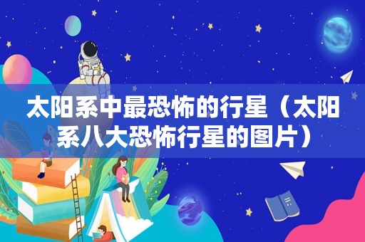 太阳系中最恐怖的行星（太阳系八大恐怖行星的图片）