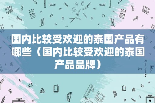 国内比较受欢迎的泰国产品有哪些（国内比较受欢迎的泰国产品品牌）