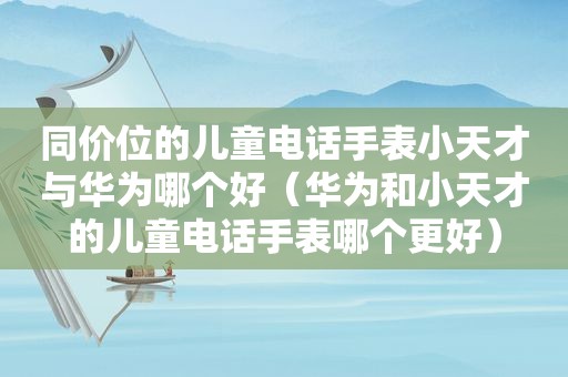 同价位的儿童电话手表小天才与华为哪个好（华为和小天才的儿童电话手表哪个更好）