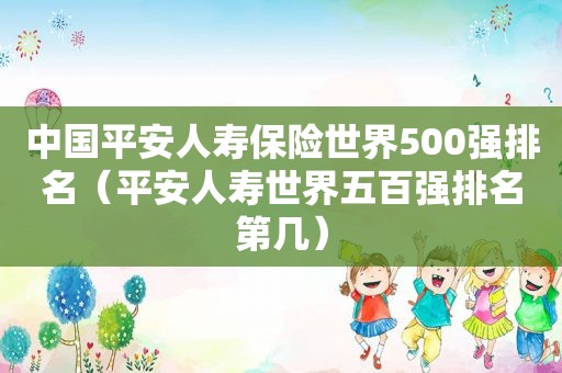 中国平安人寿保险世界500强排名（平安人寿世界五百强排名第几）