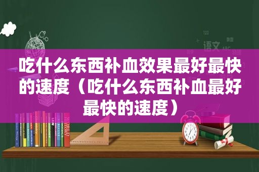 吃什么东西补血效果最好最快的速度（吃什么东西补血最好最快的速度）