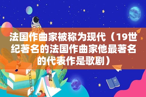 法国作曲家被称为现代（19世纪著名的法国作曲家他最著名的代表作是歌剧）