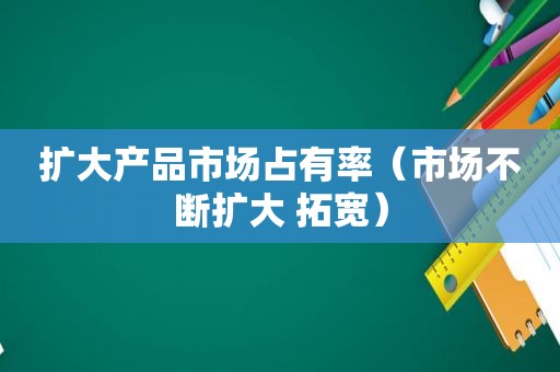 扩大产品市场占有率（市场不断扩大 拓宽）