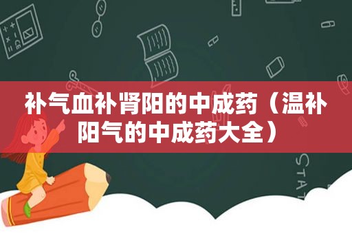 补气血补肾阳的中成药（温补阳气的中成药大全）