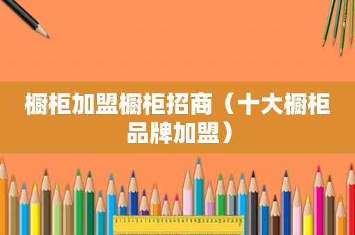 橱柜加盟橱柜招商（十大橱柜品牌加盟）