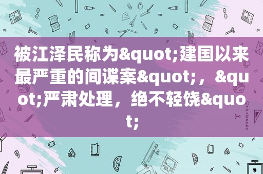 被 *** 称为"建国以来最严重的间谍案"，"严肃处理，绝不轻饶"