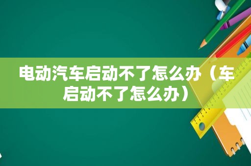 电动汽车启动不了怎么办（车启动不了怎么办）