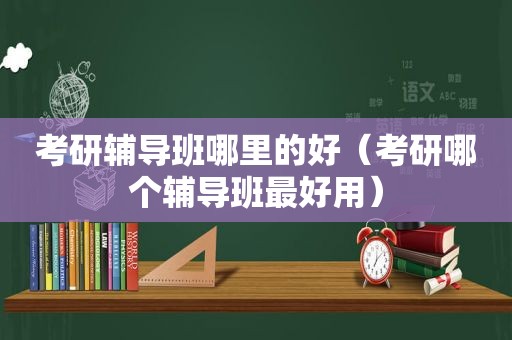 考研辅导班哪里的好（考研哪个辅导班最好用）