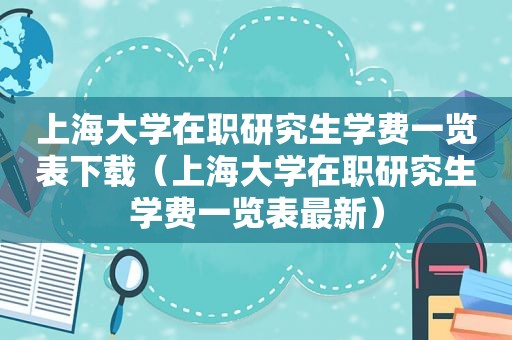 上海大学在职研究生学费一览表下载（上海大学在职研究生学费一览表最新）