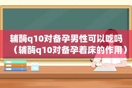 辅酶q10对备孕男性可以吃吗（辅酶q10对备孕着床的作用）