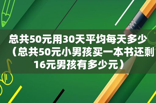 总共50元用30天平均每天多少（总共50元小男孩买一本书还剩16元男孩有多少元）