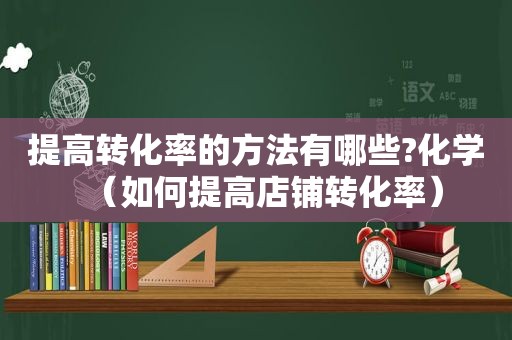 提高转化率的方法有哪些?化学（如何提高店铺转化率）