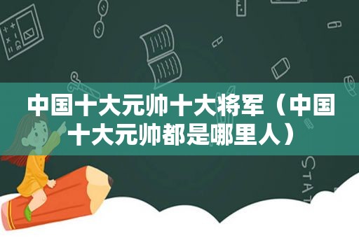 中国十大元帅十大将军（中国十大元帅都是哪里人）