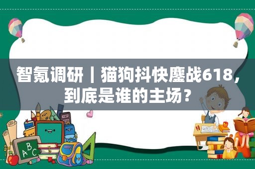 智氪调研｜猫狗抖快鏖战618，到底是谁的主场？